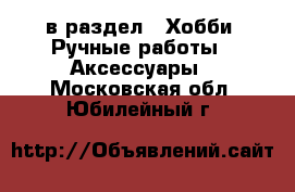  в раздел : Хобби. Ручные работы » Аксессуары . Московская обл.,Юбилейный г.